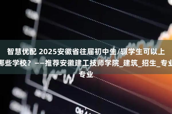 智慧优配 2025安徽省往届初中生/辍学生可以上哪些学校？——推荐安徽建工技师学院_建筑_招生_专业