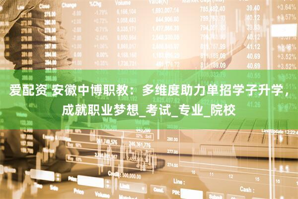 爱配资 安徽中博职教：多维度助力单招学子升学，成就职业梦想_考试_专业_院校