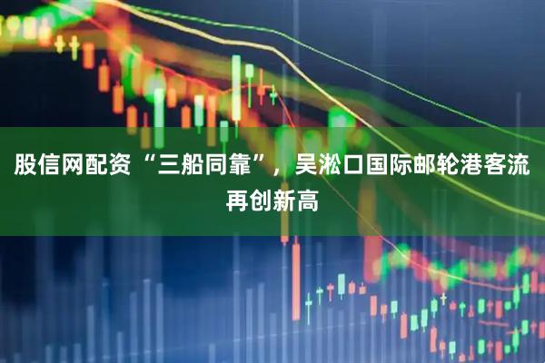 股信网配资 “三船同靠”，吴淞口国际邮轮港客流再创新高