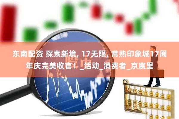 东南配资 探索新境, 17无限, 常熟印象城17周年庆完美收官！_活动_消费者_京宸里