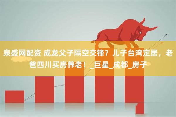泉盛网配资 成龙父子隔空交锋？儿子台湾定居，老爸四川买房养老！_巨星_成都_房子