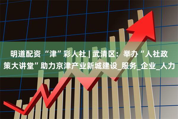 明道配资 “津”彩人社 | 武清区：举办“人社政策大讲堂”助力京津产业新城建设_服务_企业_人力