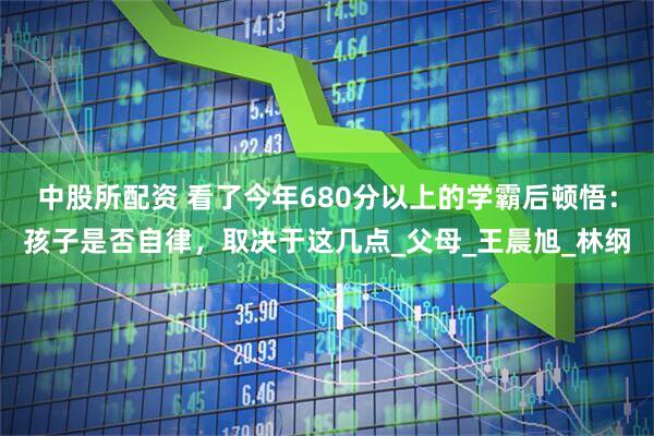 中股所配资 看了今年680分以上的学霸后顿悟：孩子是否自律，取决于这几点_父母_王晨旭_林纲