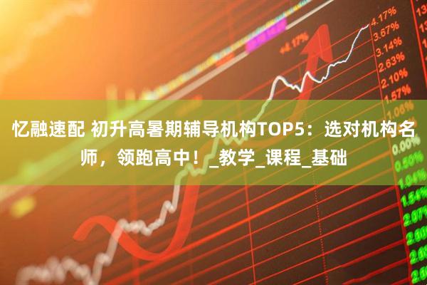忆融速配 初升高暑期辅导机构TOP5：选对机构名师，领跑高中！_教学_课程_基础