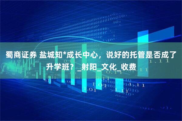 蜀商证券 盐城知*成长中心，说好的托管是否成了升学班？_射阳_文化_收费