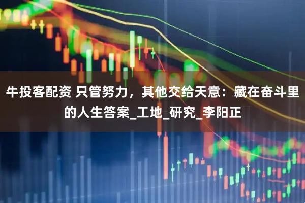 牛投客配资 只管努力，其他交给天意：藏在奋斗里的人生答案_工地_研究_李阳正