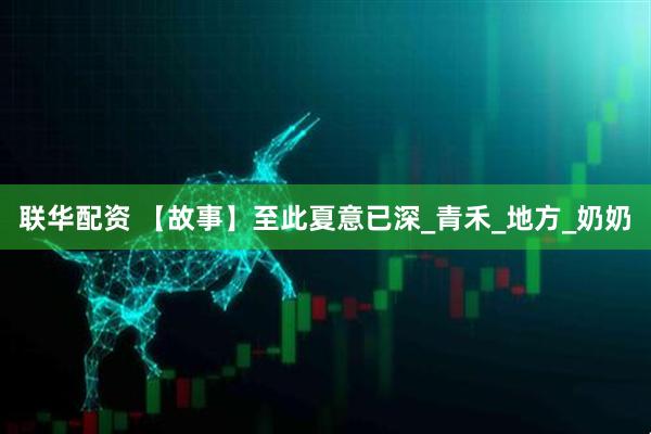 联华配资 【故事】至此夏意已深_青禾_地方_奶奶