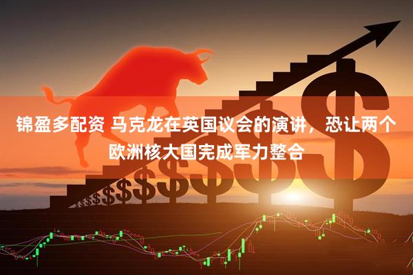 锦盈多配资 马克龙在英国议会的演讲，恐让两个欧洲核大国完成军力整合
