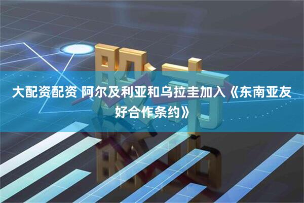 大配资配资 阿尔及利亚和乌拉圭加入《东南亚友好合作条约》