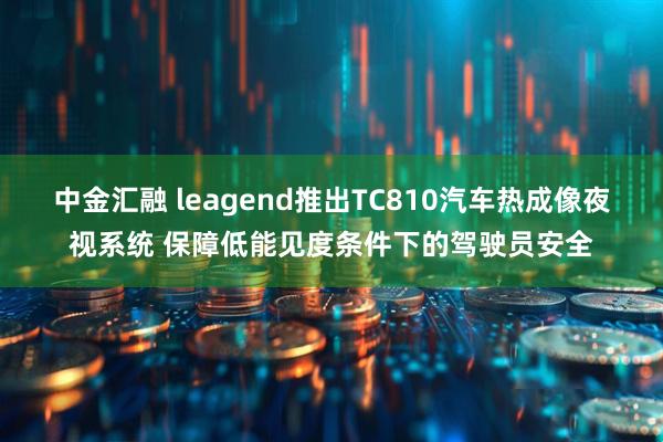 中金汇融 leagend推出TC810汽车热成像夜视系统 保障低能见度条件下的驾驶员安全