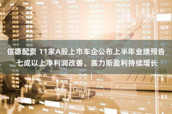 信德配资 11家A股上市车企公布上半年业绩预告 七成以上净利润改善、赛力斯盈利持续增长
