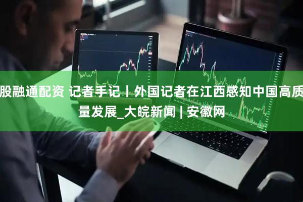 股融通配资 记者手记丨外国记者在江西感知中国高质量发展_大皖新闻 | 安徽网