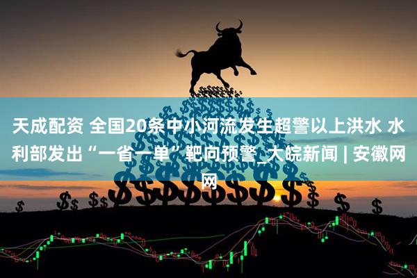 天成配资 全国20条中小河流发生超警以上洪水 水利部发出“一省一单”靶向预警_大皖新闻 | 安徽网