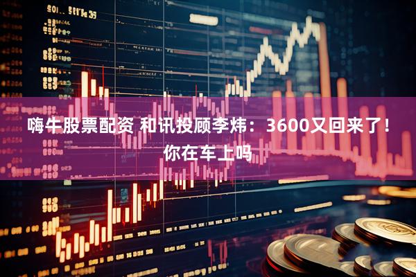 嗨牛股票配资 和讯投顾李炜：3600又回来了！你在车上吗