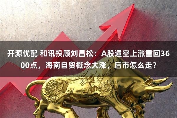 开源优配 和讯投顾刘昌松：A股逼空上涨重回3600点，海南自贸概念大涨，后市怎么走？