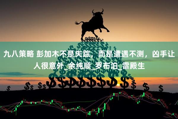 九八策略 彭加木不是失踪，而是遭遇不测，凶手让人很意外_余纯顺_罗布泊_雷殿生