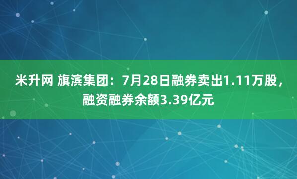 米升网 旗滨集团：7月28日融券卖出1.11万股，融资融券余额3.39亿元