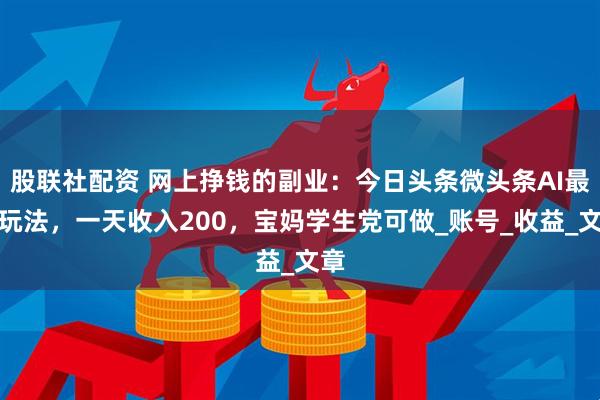 股联社配资 网上挣钱的副业：今日头条微头条AI最新玩法，一天收入200，宝妈学生党可做_账号_收益_文章