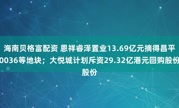海南贝格富配资 恩祥睿泽置业13.69亿元摘得昌平0036等地块；大悦城计划斥资29.32亿港元回购股份