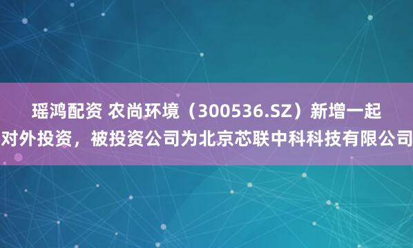 瑶鸿配资 农尚环境（300536.SZ）新增一起对外投资，被投资公司为北京芯联中科科技有限公司