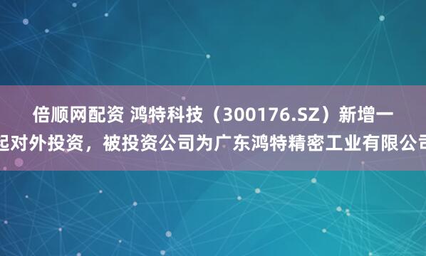倍顺网配资 鸿特科技（300176.SZ）新增一起对外投资，被投资公司为广东鸿特精密工业有限公司