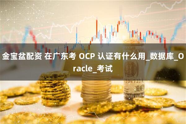金宝盆配资 在广东考 OCP 认证有什么用_数据库_Oracle_考试