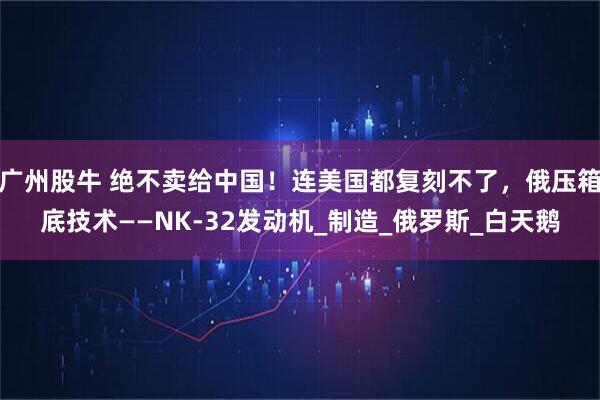 广州股牛 绝不卖给中国！连美国都复刻不了，俄压箱底技术——NK-32发动机_制造_俄罗斯_白天鹅