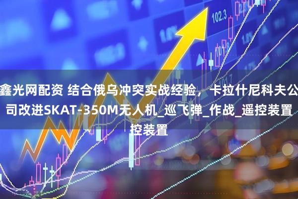鑫光网配资 结合俄乌冲突实战经验，卡拉什尼科夫公司改进SKAT-350M无人机_巡飞弹_作战_遥控装置