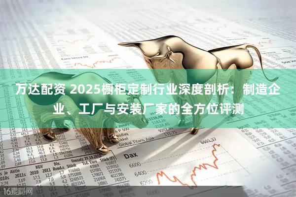 万达配资 2025橱柜定制行业深度剖析：制造企业、工厂与安装厂家的全方位评测