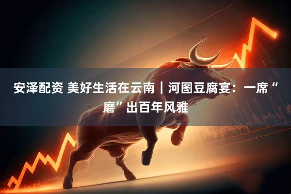 安泽配资 美好生活在云南｜河图豆腐宴：一席“磨”出百年风雅