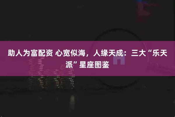 助人为富配资 心宽似海，人缘天成：三大“乐天派”星座图鉴