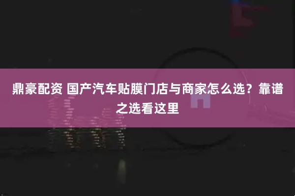 鼎豪配资 国产汽车贴膜门店与商家怎么选?靠谱之选看这里