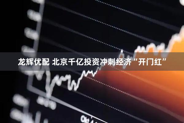 龙辉优配 北京千亿投资冲刺经济“开门红”