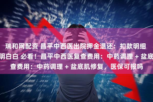 瑞和网配资 昌平中西医出院押金退还：扣款明细 + 到账时间，花钱明明白白 必看！昌平中西医复查费用：中药调理 + 盆底肌修复，医保可报吗