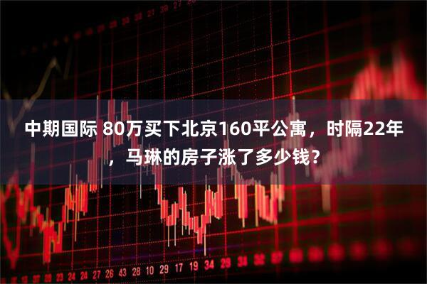 中期国际 80万买下北京160平公寓，时隔22年，马琳的房子涨了多少钱？
